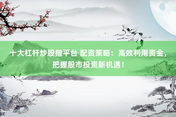 十大杠杆炒股指平台 配资策略：高效利用资金，把握股市投资新机遇！