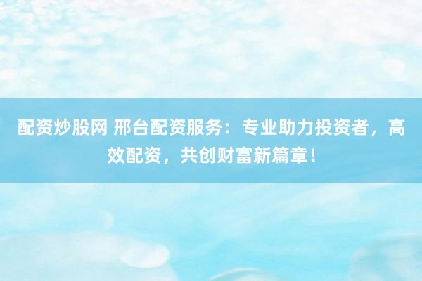 配资炒股网 邢台配资服务：专业助力投资者，高效配资，共创财富新篇章！