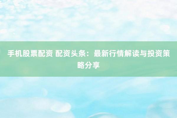 手机股票配资 配资头条：最新行情解读与投资策略分享