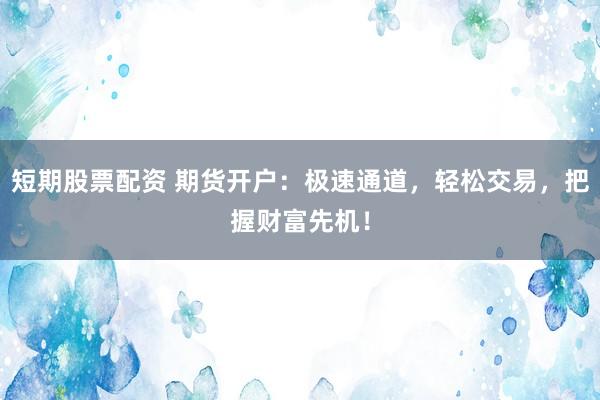 短期股票配资 期货开户：极速通道，轻松交易，把握财富先机！