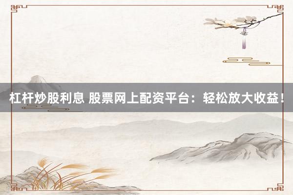杠杆炒股利息 股票网上配资平台：轻松放大收益！