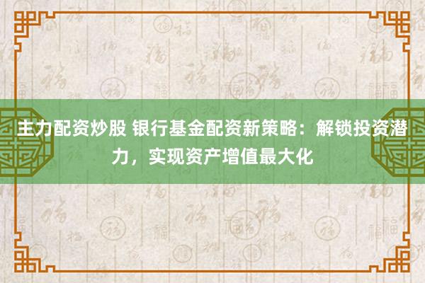 主力配资炒股 银行基金配资新策略:解锁投资潜力,实现资产增值最大化