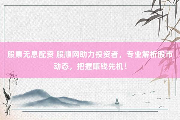 股票无息配资 股顺网助力投资者,专业解析股市动态,把握赚钱先机!
