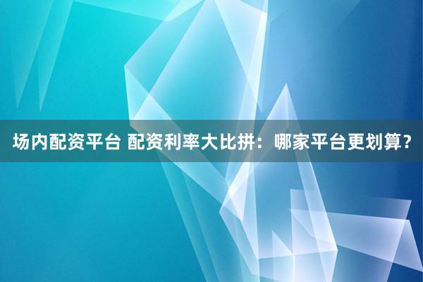 场内配资平台 配资利率大比拼：哪家平台更划算？