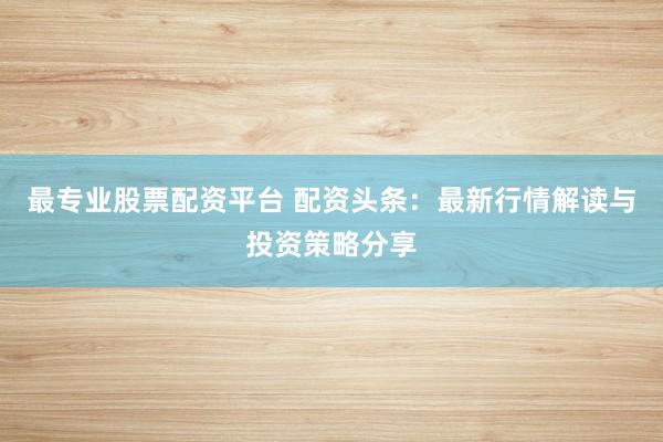 最专业股票配资平台 配资头条:最新行情解读与投资策略分享