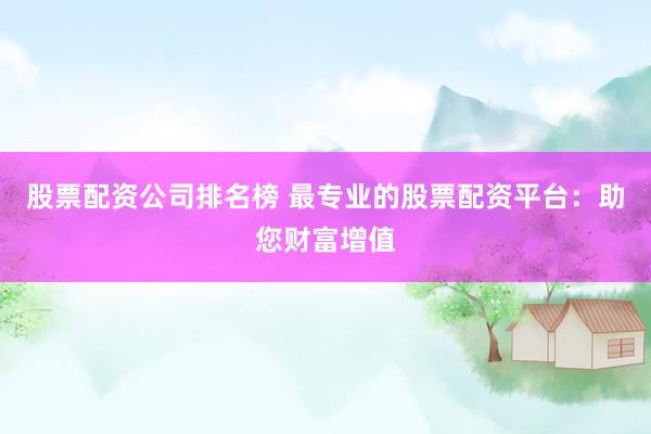 股票配资公司排名榜 最专业的股票配资平台：助您财富增值