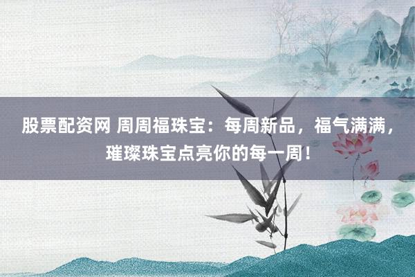 股票配资网 周周福珠宝：每周新品，福气满满，璀璨珠宝点亮你的每一周！