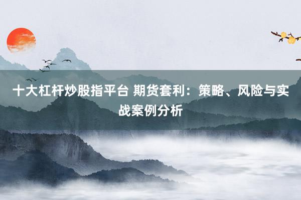 十大杠杆炒股指平台 期货套利：策略、风险与实战案例分析