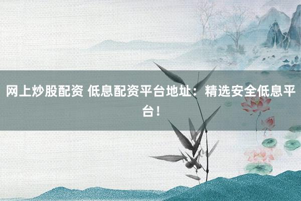 网上炒股配资 低息配资平台地址：精选安全低息平台！