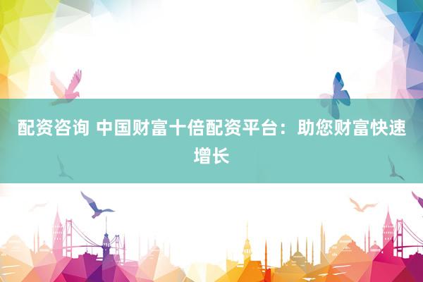 配资咨询 中国财富十倍配资平台:助您财富快速增长