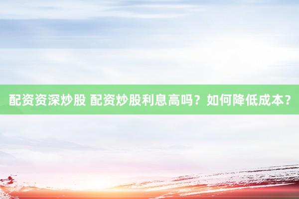 配资资深炒股 配资炒股利息高吗？如何降低成本？