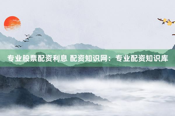 专业股票配资利息 配资知识网:专业配资知识库