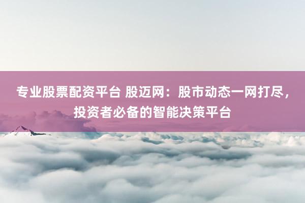 专业股票配资平台 股迈网：股市动态一网打尽，投资者必备的智能决策平台