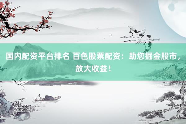 国内配资平台排名 百色股票配资：助您掘金股市，放大收益！