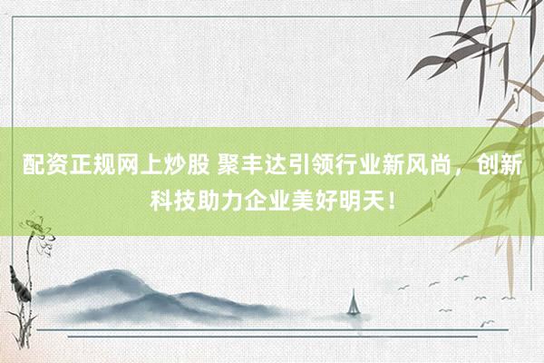 配资正规网上炒股 聚丰达引领行业新风尚，创新科技助力企业美好明天！