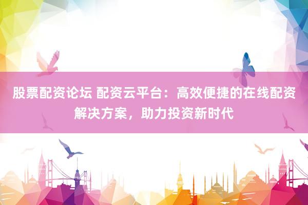 股票配资论坛 配资云平台：高效便捷的在线配资解决方案，助力投资新时代