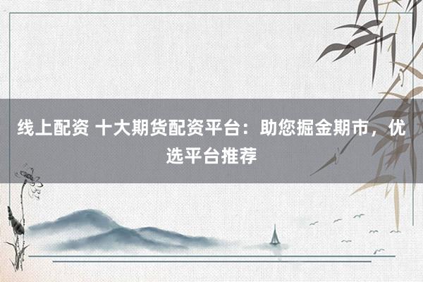 线上配资 十大期货配资平台：助您掘金期市，优选平台推荐