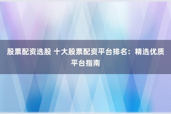 股票配资选股 十大股票配资平台排名：精选优质平台指南