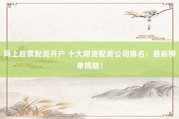网上股票配资开户 十大期货配资公司排名：最新榜单揭晓！