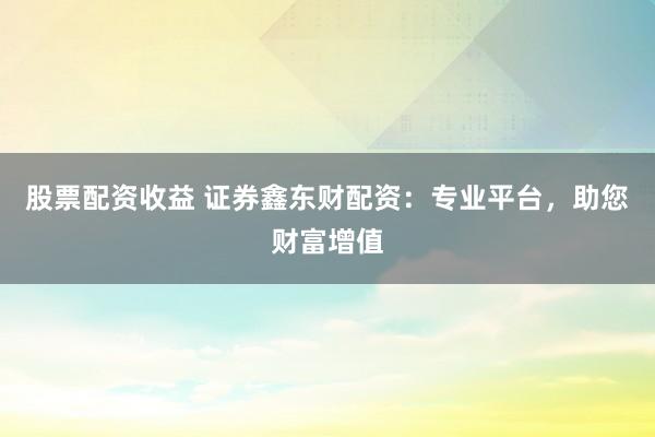 股票配资收益 证券鑫东财配资：专业平台，助您财富增值