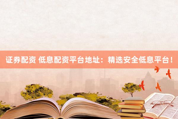 证券配资 低息配资平台地址:精选安全低息平台!