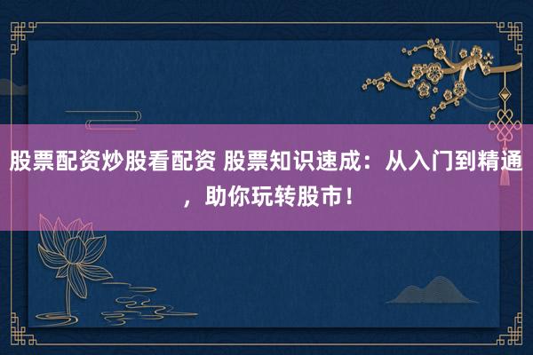 股票配资炒股看配资 股票知识速成：从入门到精通，助你玩转股市！