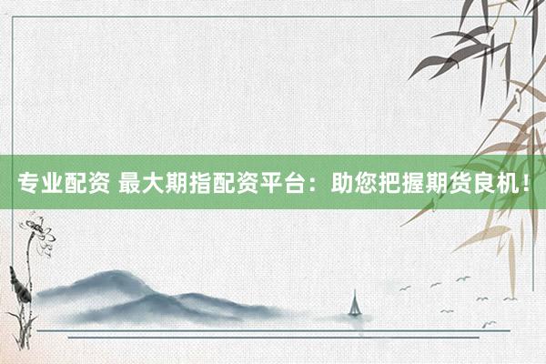 专业配资 最大期指配资平台：助您把握期货良机！
