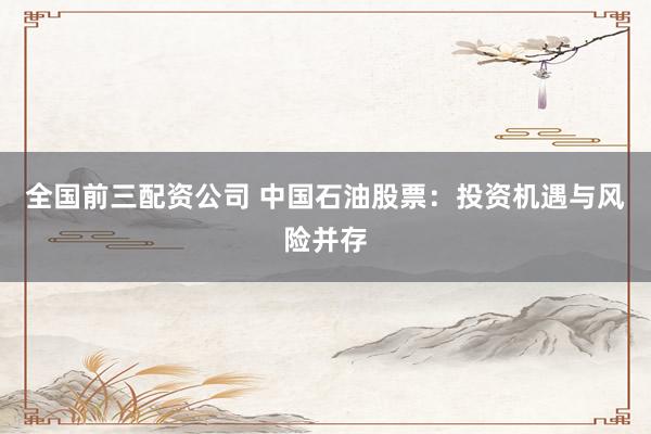 全国前三配资公司 中国石油股票：投资机遇与风险并存