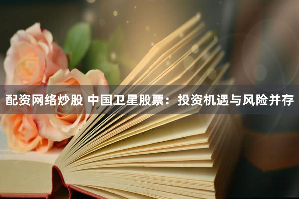 配资网络炒股 中国卫星股票：投资机遇与风险并存