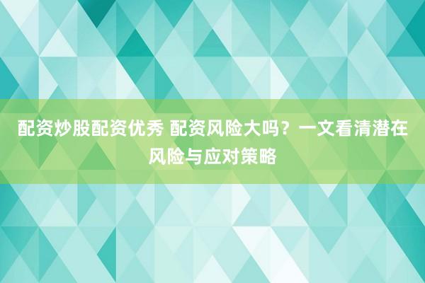 配资炒股配资优秀 配资风险大吗？一文看清潜在风险与应对策略