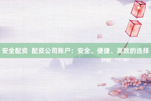 安全配资 配资公司账户:安全、便捷、高效的选择