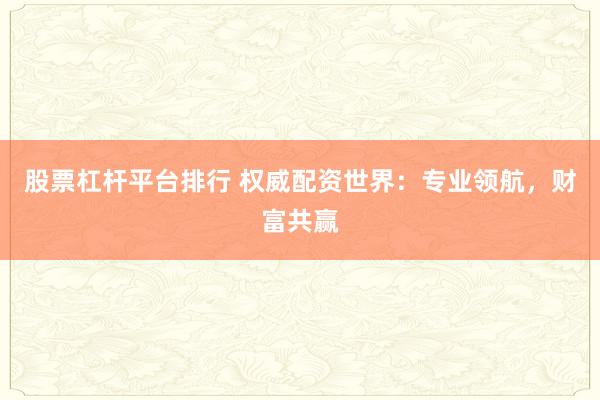 股票杠杆平台排行 权威配资世界：专业领航，财富共赢