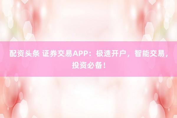 配资头条 证券交易APP:极速开户,智能交易,投资必备!