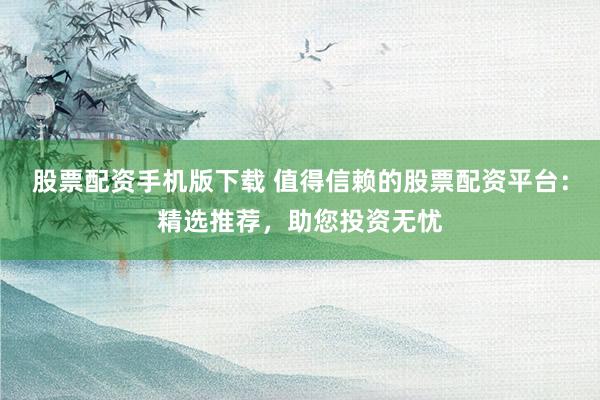 股票配资手机版下载 值得信赖的股票配资平台：精选推荐，助您投资无忧