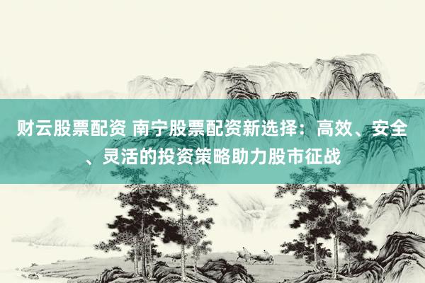 财云股票配资 南宁股票配资新选择：高效、安全、灵活的投资策略助力股市征战