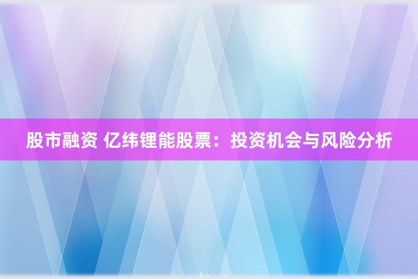 股市融资 亿纬锂能股票：投资机会与风险分析