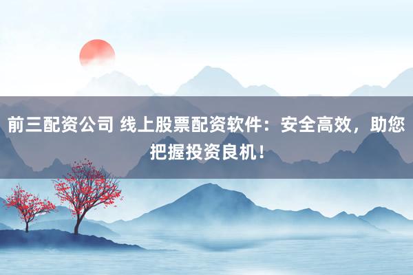 前三配资公司 线上股票配资软件：安全高效，助您把握投资良机！