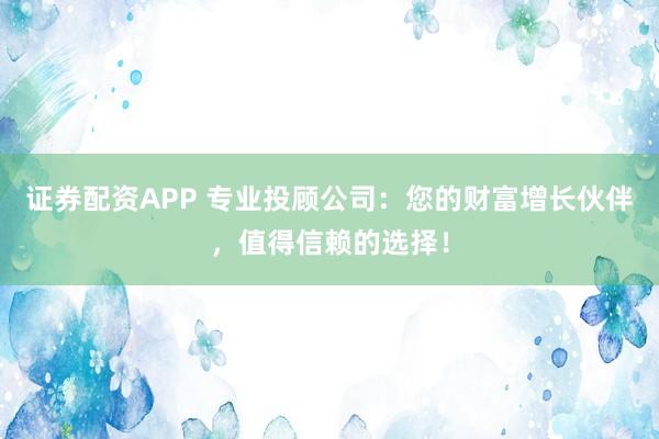 证券配资APP 专业投顾公司：您的财富增长伙伴，值得信赖的选择！