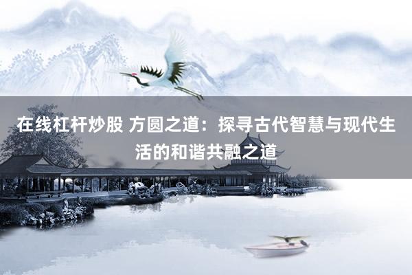 在线杠杆炒股 方圆之道：探寻古代智慧与现代生活的和谐共融之道