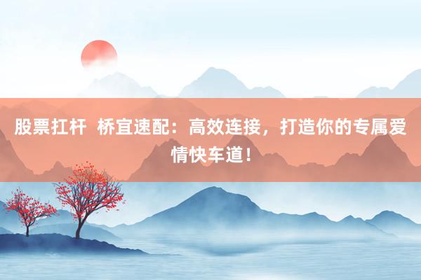 股票扛杆  桥宜速配：高效连接，打造你的专属爱情快车道！