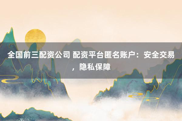 全国前三配资公司 配资平台匿名账户：安全交易，隐私保障